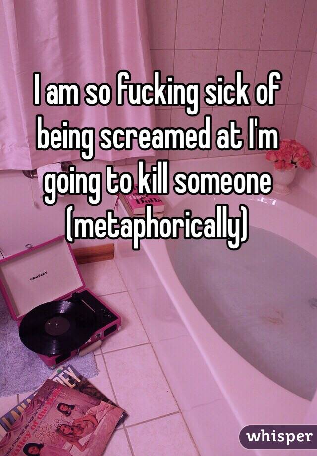 I am so fucking sick of being screamed at I'm going to kill someone 
(metaphorically) 