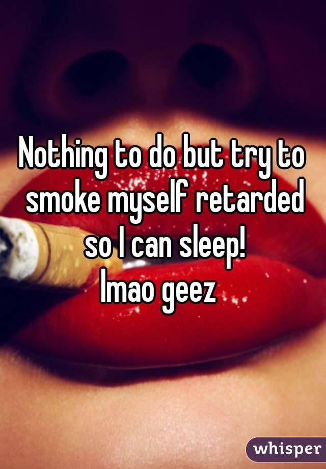 Nothing to do but try to smoke myself retarded so I can sleep!
lmao geez 