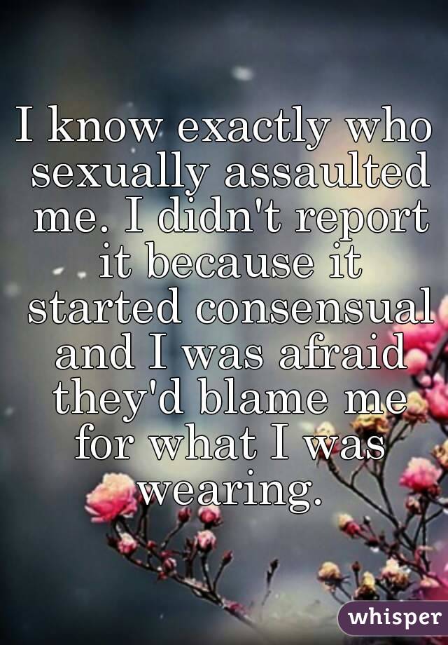 I know exactly who sexually assaulted me. I didn't report it because it started consensual and I was afraid they'd blame me for what I was wearing.