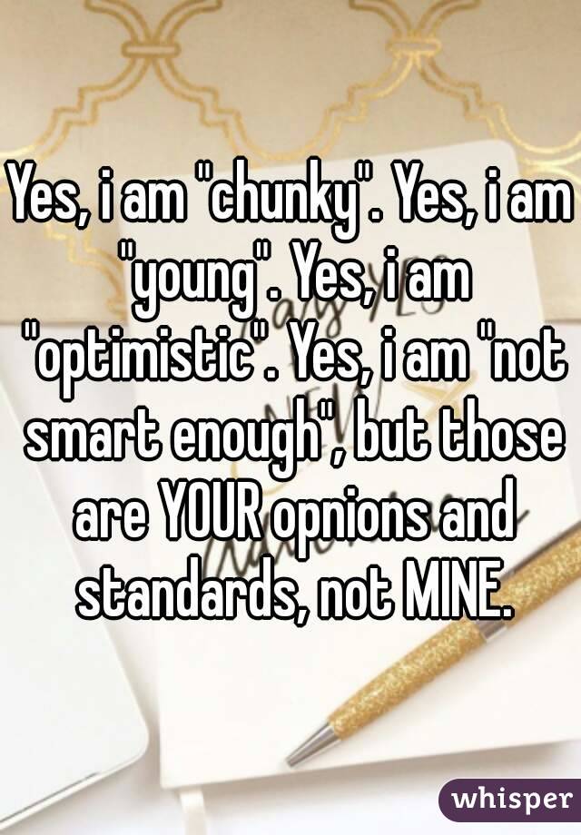 Yes, i am "chunky". Yes, i am "young". Yes, i am "optimistic". Yes, i am "not smart enough", but those are YOUR opnions and standards, not MINE.