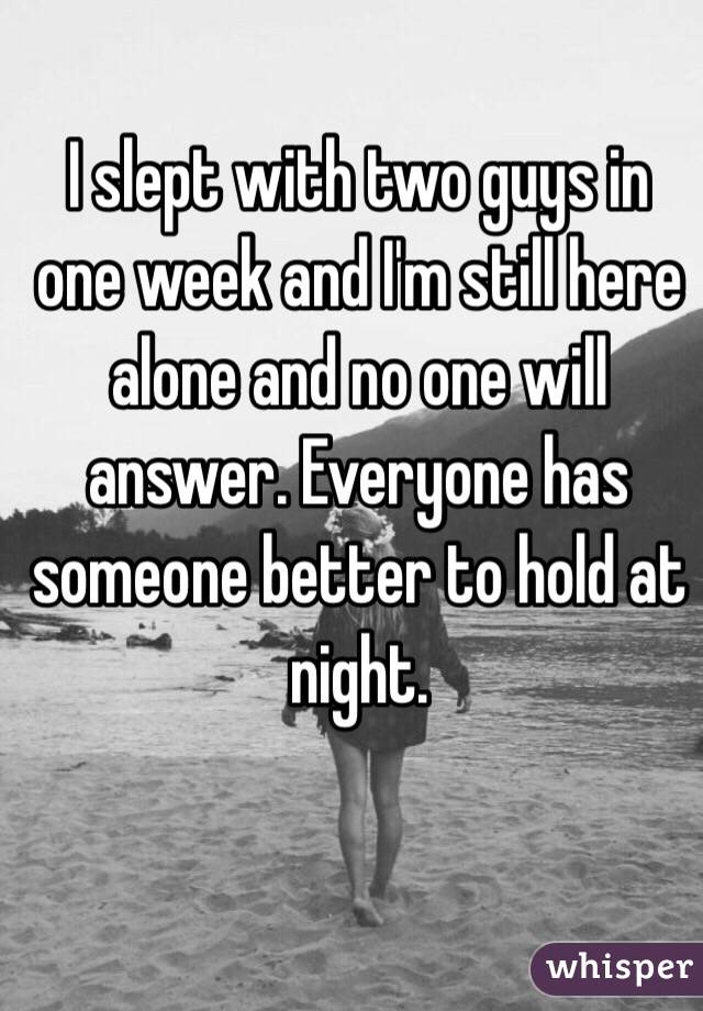 I slept with two guys in one week and I'm still here alone and no one will answer. Everyone has someone better to hold at night.