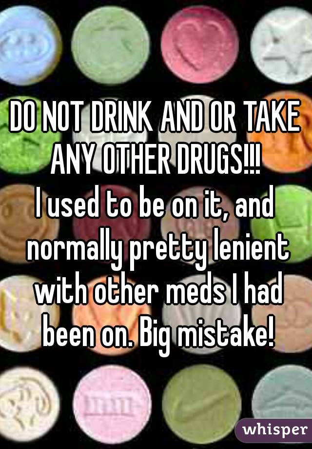 DO NOT DRINK AND OR TAKE ANY OTHER DRUGS!!! 
I used to be on it, and normally pretty lenient with other meds I had been on. Big mistake!