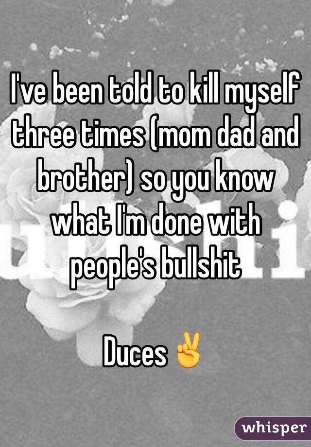 I've been told to kill myself three times (mom dad and brother) so you know what I'm done with people's bullshit 

Duces✌