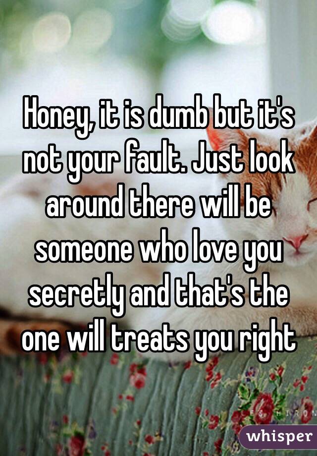 Honey, it is dumb but it's not your fault. Just look around there will be someone who love you secretly and that's the one will treats you right