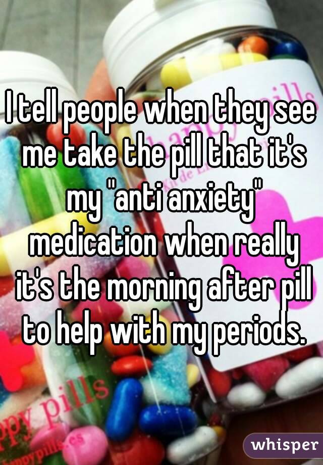 I tell people when they see me take the pill that it's my "anti anxiety" medication when really it's the morning after pill to help with my periods.