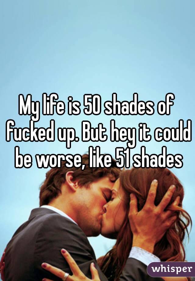 My life is 50 shades of fucked up. But hey it could be worse, like 51 shades