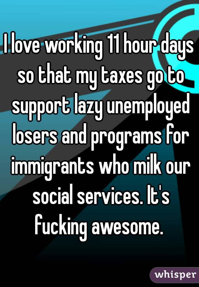 I love working 11 hour days so that my taxes go to support lazy unemployed losers and programs for immigrants who milk our social services. It's fucking awesome. 