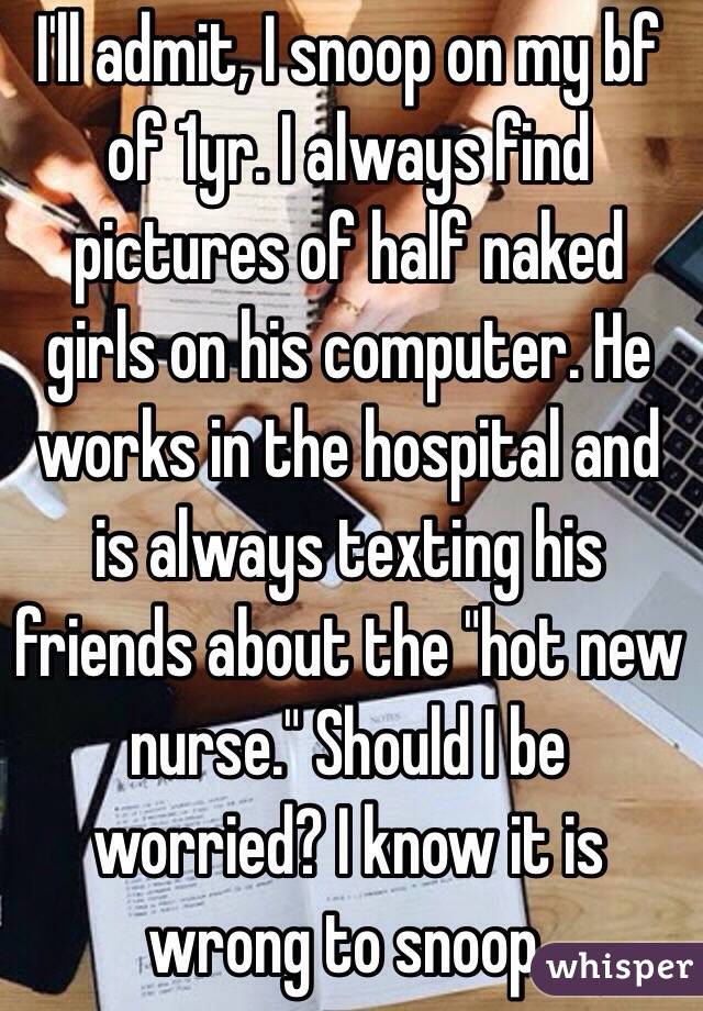 I'll admit, I snoop on my bf of 1yr. I always find pictures of half naked girls on his computer. He works in the hospital and is always texting his friends about the "hot new nurse." Should I be worried? I know it is wrong to snoop. 