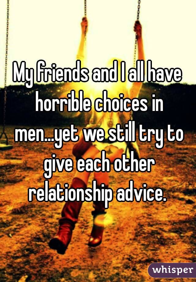 My friends and I all have horrible choices in men...yet we still try to give each other relationship advice. 