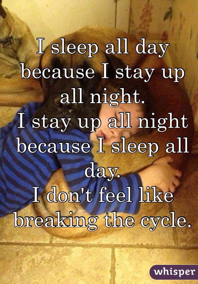 I sleep all day because I stay up all night.
I stay up all night because I sleep all day.
I don't feel like breaking the cycle.