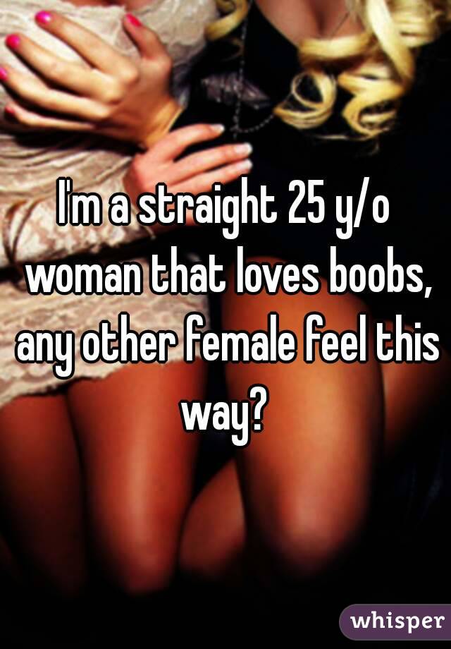 I'm a straight 25 y/o woman that loves boobs, any other female feel this way? 