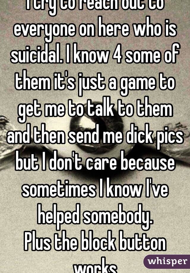 I try to reach out to everyone on here who is suicidal. I know 4 some of them it's just a game to get me to talk to them and then send me dick pics but I don't care because sometimes I know I've helped somebody. 
Plus the block button works 