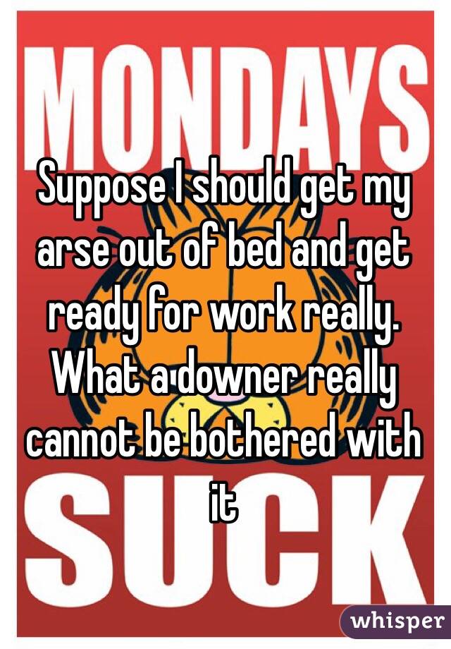 Suppose I should get my arse out of bed and get ready for work really. 
What a downer really cannot be bothered with it  