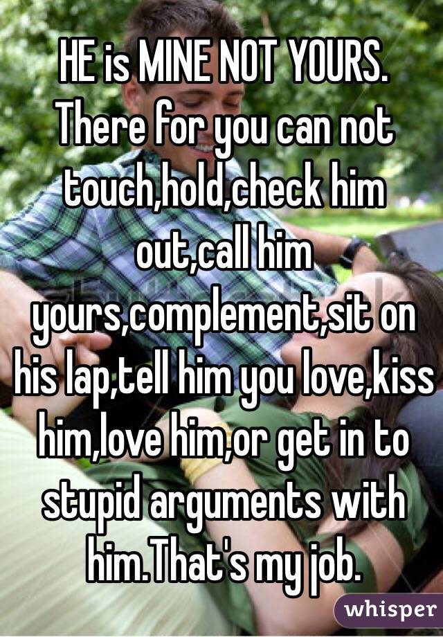 HE is MINE NOT YOURS. There for you can not touch,hold,check him out,call him yours,complement,sit on his lap,tell him you love,kiss him,love him,or get in to stupid arguments with him.That's my job.