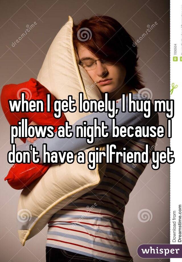 when I get lonely, I hug my pillows at night because I don't have a girlfriend yet