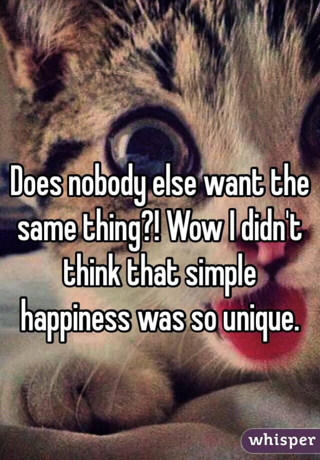 
Does nobody else want the same thing?! Wow I didn't think that simple happiness was so unique.