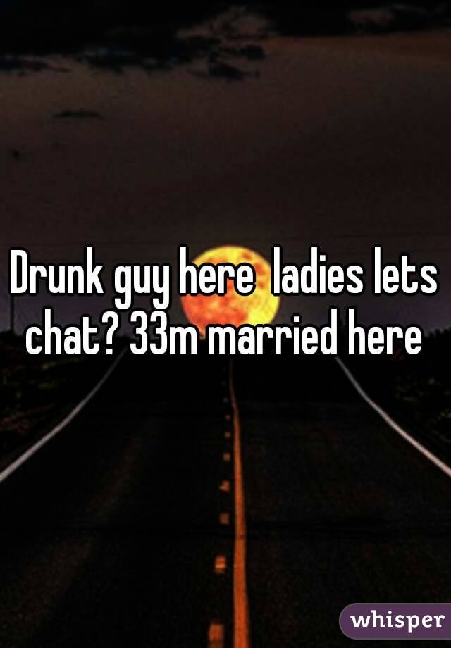 Drunk guy here  ladies lets chat? 33m married here 