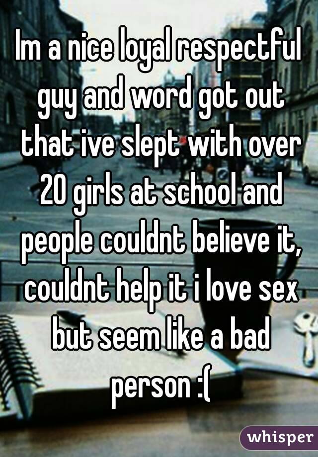 Im a nice loyal respectful guy and word got out that ive slept with over 20 girls at school and people couldnt believe it, couldnt help it i love sex but seem like a bad person :(