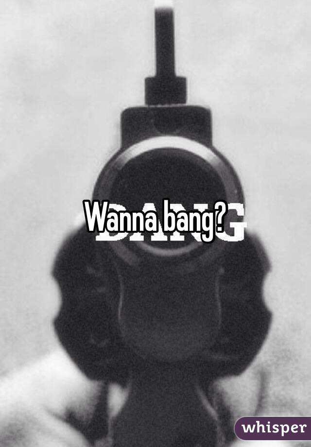 Wanna bang?