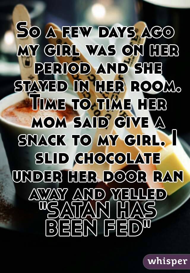 So a few days ago my girl was on her period and she stayed in her room. Time to time her mom said give a snack to my girl. I slid chocolate under her door ran away and yelled "SATAN HAS BEEN FED"