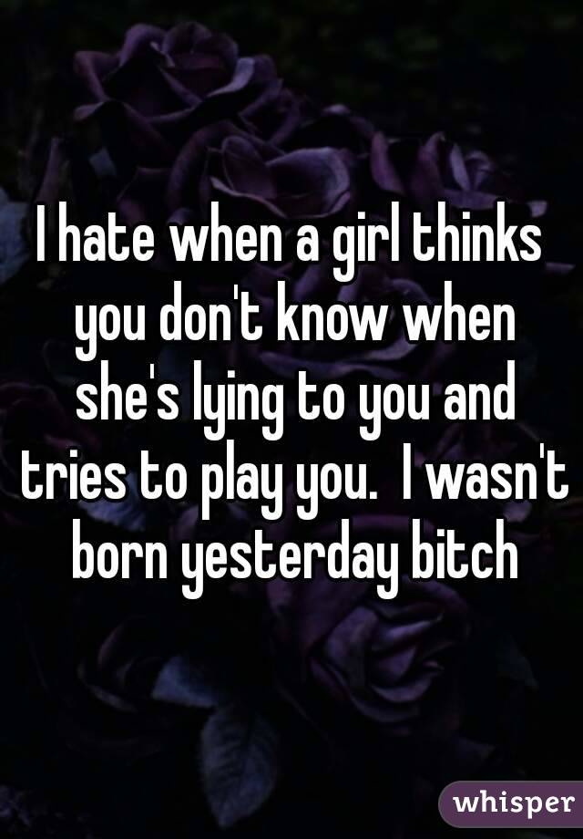 I hate when a girl thinks you don't know when she's lying to you and tries to play you.  I wasn't born yesterday bitch