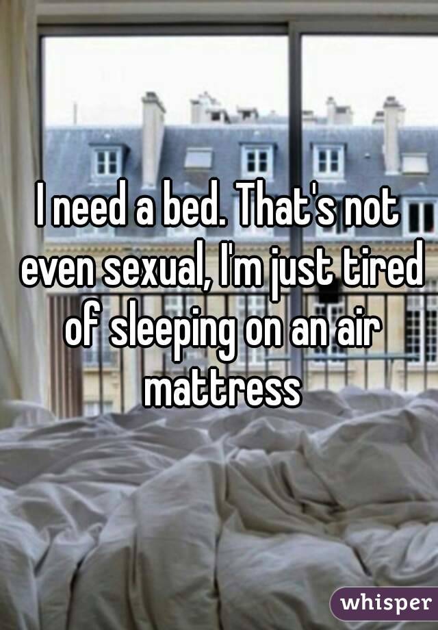 I need a bed. That's not even sexual, I'm just tired of sleeping on an air mattress