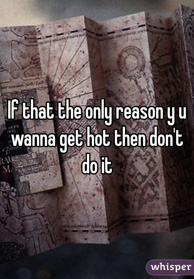 If that the only reason y u wanna get hot then don't do it