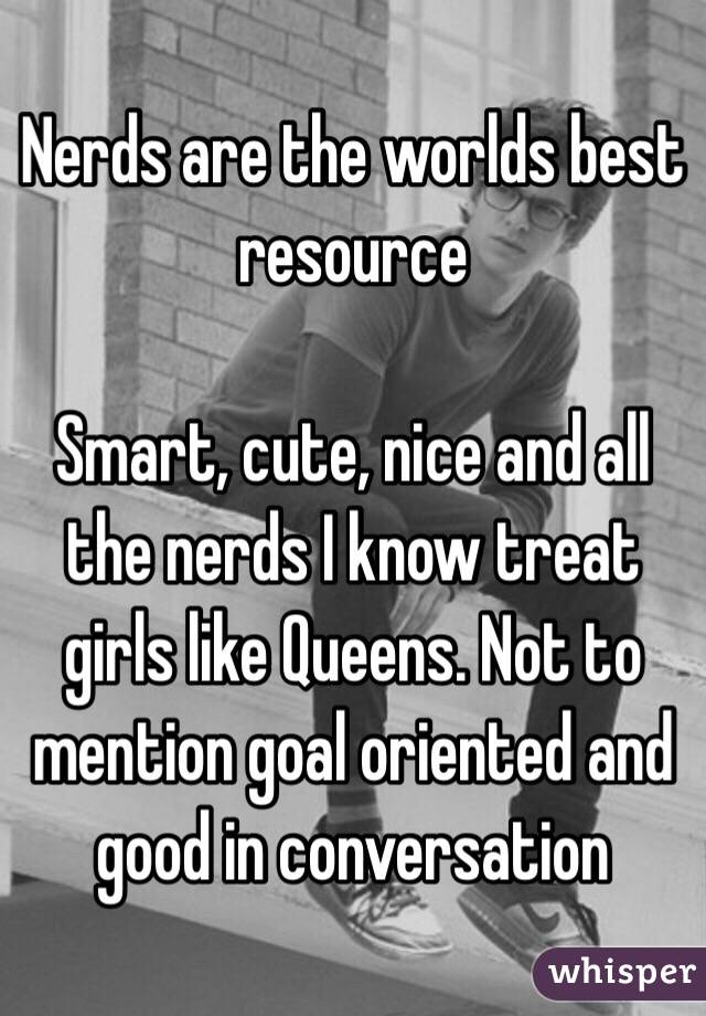 Nerds are the worlds best resource

Smart, cute, nice and all the nerds I know treat girls like Queens. Not to mention goal oriented and good in conversation 