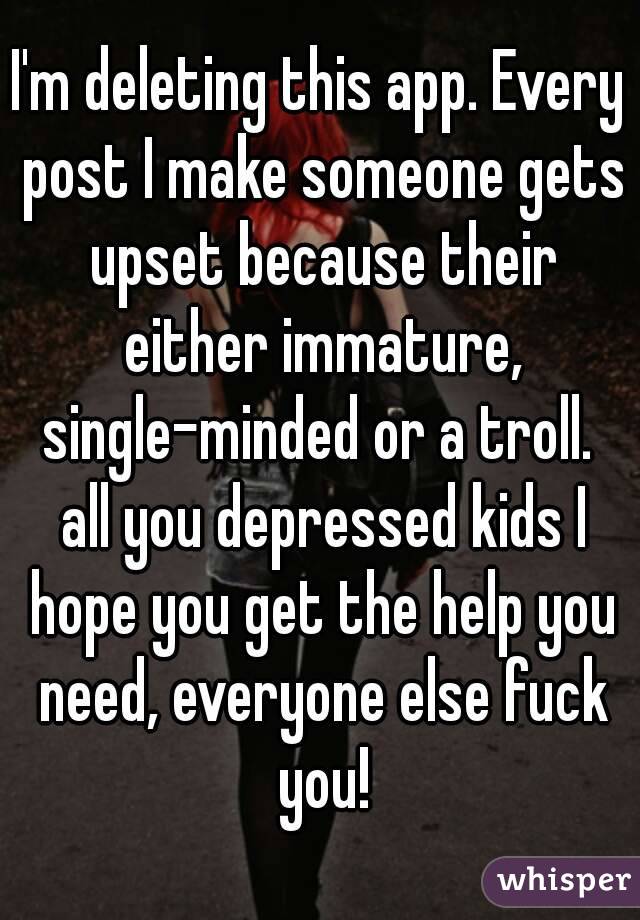 I'm deleting this app. Every post I make someone gets upset because their either immature, single-minded or a troll.  all you depressed kids I hope you get the help you need, everyone else fuck you!
