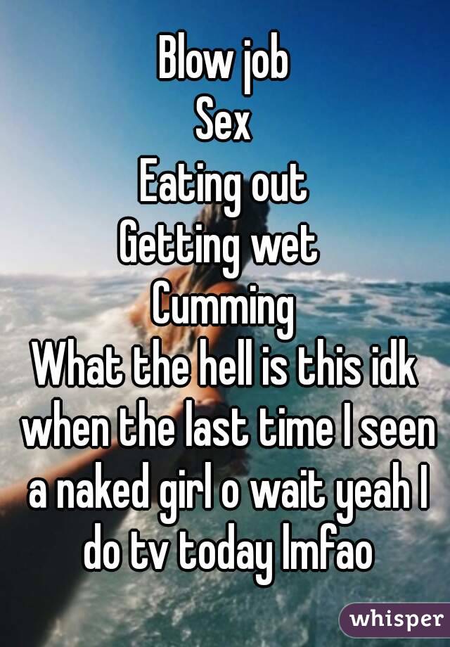 Blow job
Sex
Eating out
Getting wet 
Cumming
What the hell is this idk when the last time I seen a naked girl o wait yeah I do tv today lmfao