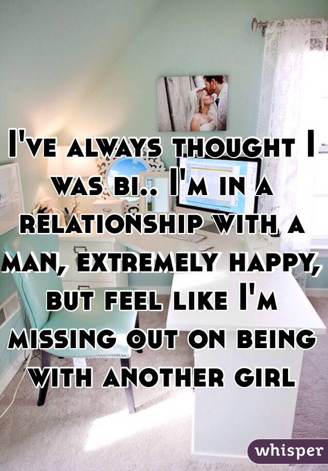 I've always thought I was bi.. I'm in a relationship with a man, extremely happy, but feel like I'm missing out on being with another girl