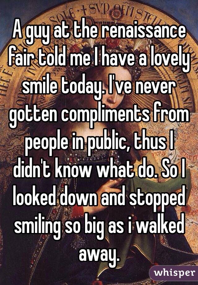 A guy at the renaissance fair told me I have a lovely smile today. I've never gotten compliments from people in public, thus I didn't know what do. So I looked down and stopped smiling so big as i walked away. 