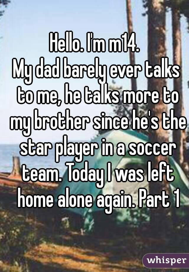 Hello. I'm m14. 
My dad barely ever talks to me, he talks more to my brother since he's the star player in a soccer team. Today I was left home alone again. Part 1