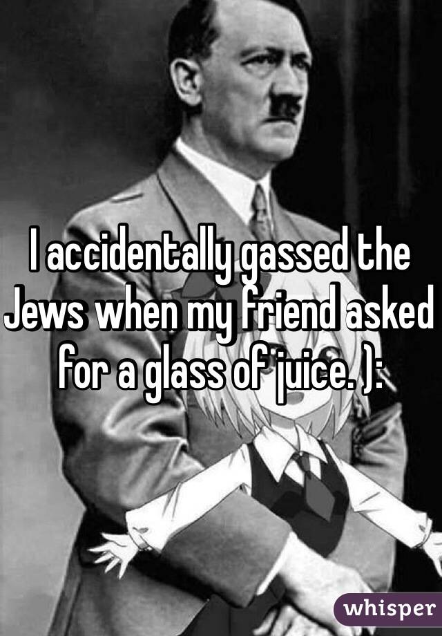 I accidentally gassed the Jews when my friend asked for a glass of juice. ):