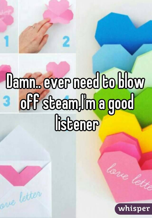 Damn.. ever need to blow off steam,I'm a good listener