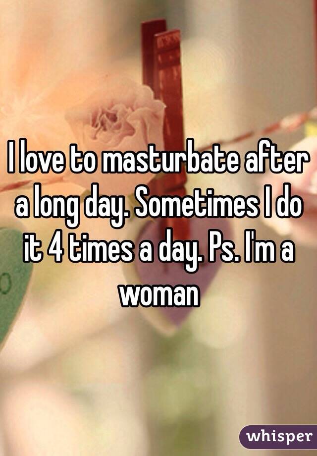 I love to masturbate after a long day. Sometimes I do it 4 times a day. Ps. I'm a woman