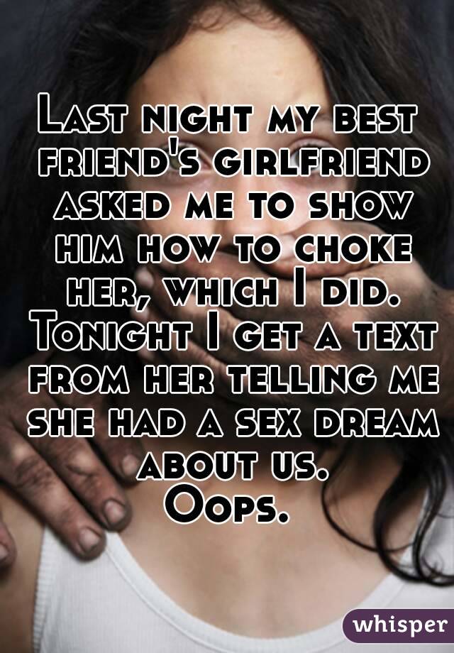 Last night my best friend's girlfriend asked me to show him how to choke her, which I did. Tonight I get a text from her telling me she had a sex dream about us.
Oops.