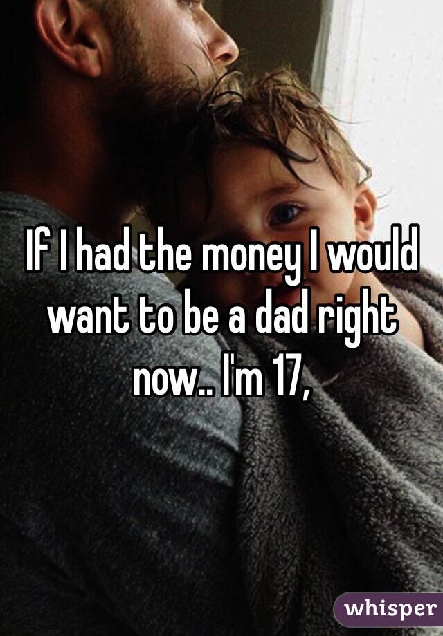 If I had the money I would want to be a dad right now.. I'm 17, 