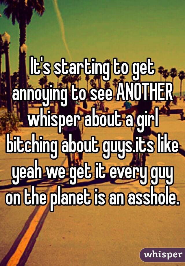 It's starting to get annoying to see ANOTHER whisper about a girl bitching about guys.its like yeah we get it every guy on the planet is an asshole. 