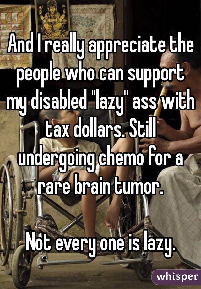 And I really appreciate the people who can support my disabled "lazy" ass with tax dollars. Still undergoing chemo for a rare brain tumor. 

Not every one is lazy. 