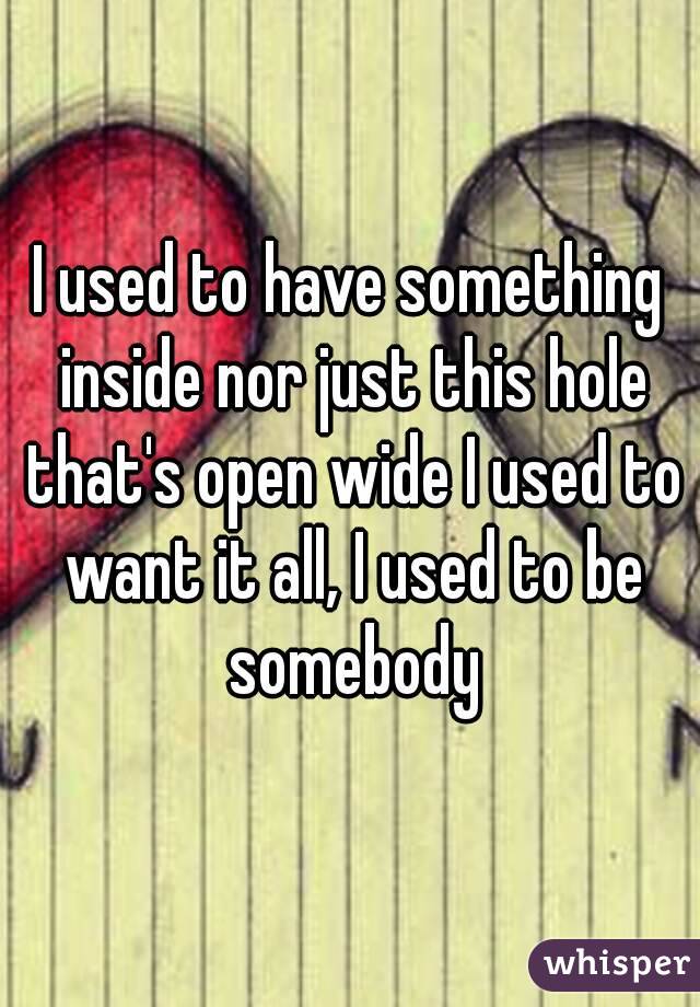 I used to have something inside nor just this hole that's open wide I used to want it all, I used to be somebody