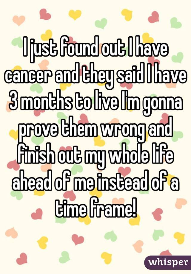 I just found out I have cancer and they said I have 3 months to live I'm gonna prove them wrong and finish out my whole life ahead of me instead of a time frame! 