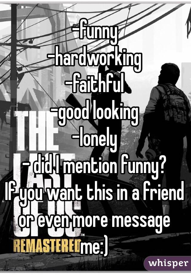 -funny
-hardworking
-faithful
-good looking
-lonely
- did I mention funny?
If you want this in a friend or even more message me:)
