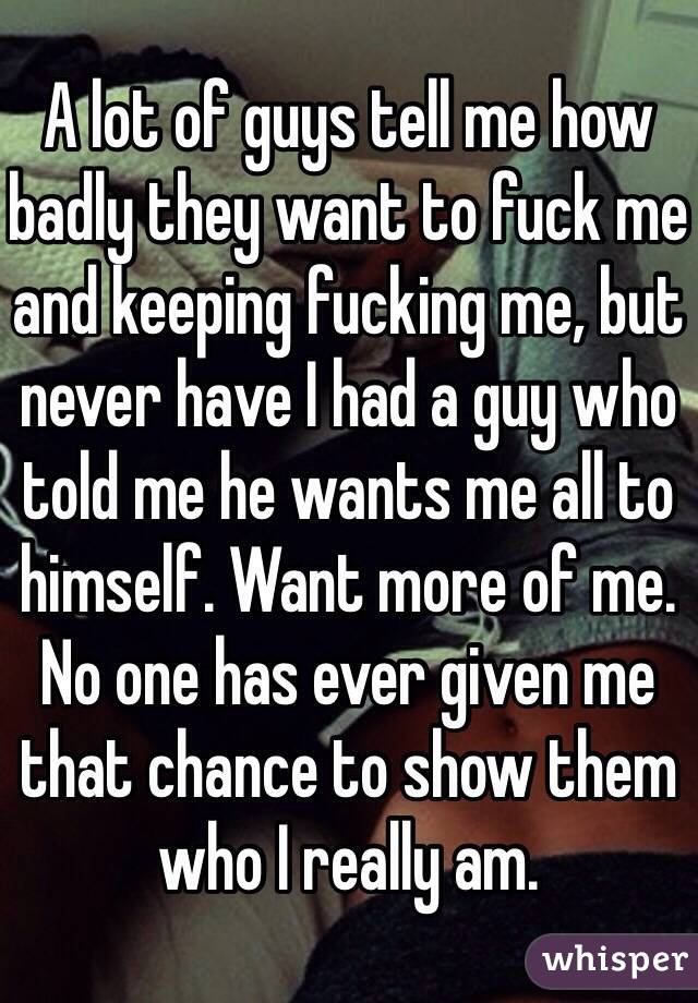 A lot of guys tell me how badly they want to fuck me and keeping fucking me, but never have I had a guy who told me he wants me all to himself. Want more of me. No one has ever given me that chance to show them who I really am.