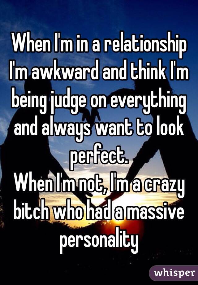 When I'm in a relationship I'm awkward and think I'm being judge on everything and always want to look perfect.
When I'm not, I'm a crazy bitch who had a massive personality 