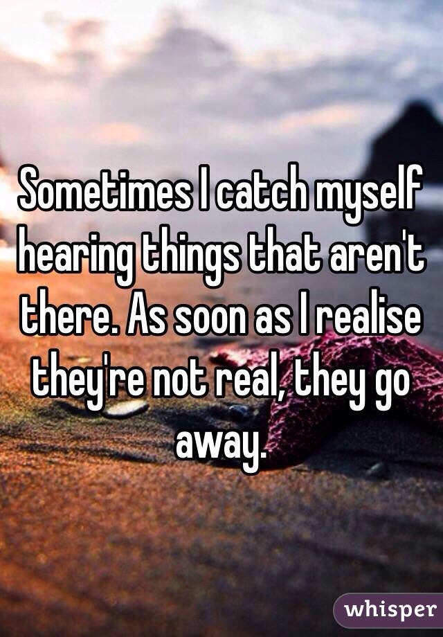 Sometimes I catch myself hearing things that aren't there. As soon as I realise they're not real, they go away.