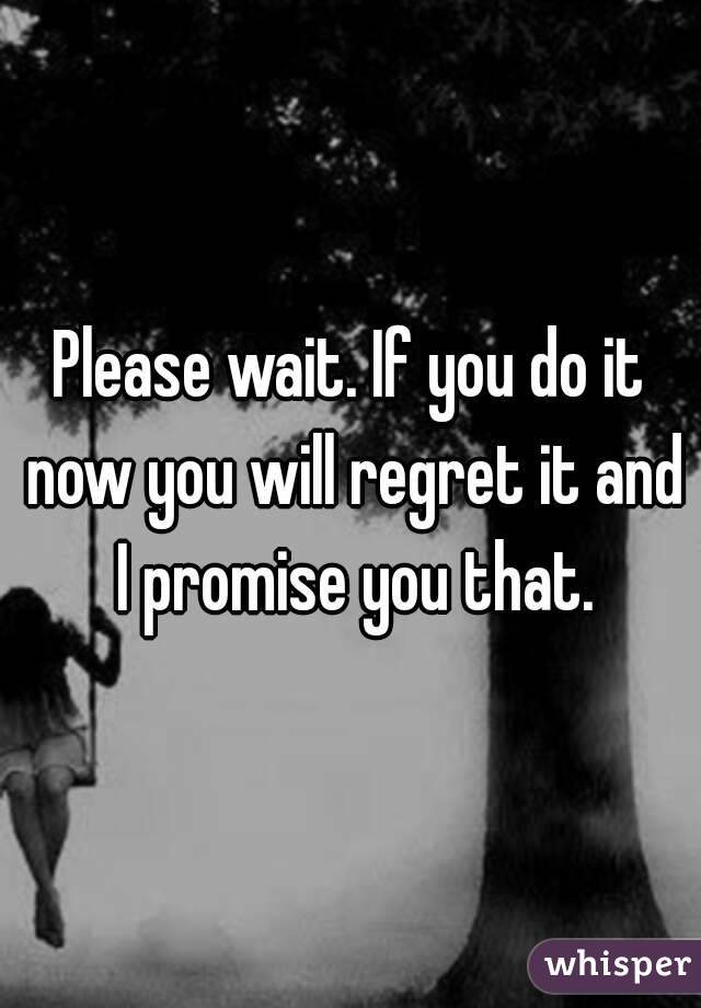 Please wait. If you do it now you will regret it and I promise you that.