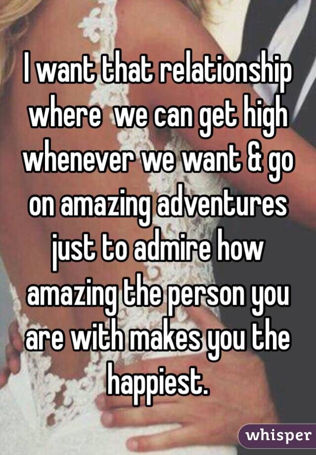 I want that relationship where  we can get high whenever we want & go on amazing adventures just to admire how amazing the person you are with makes you the happiest.