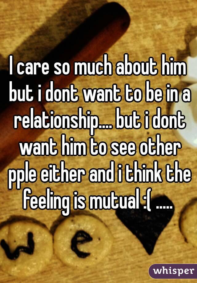 I care so much about him but i dont want to be in a relationship.... but i dont want him to see other pple either and i think the feeling is mutual :( ..... 