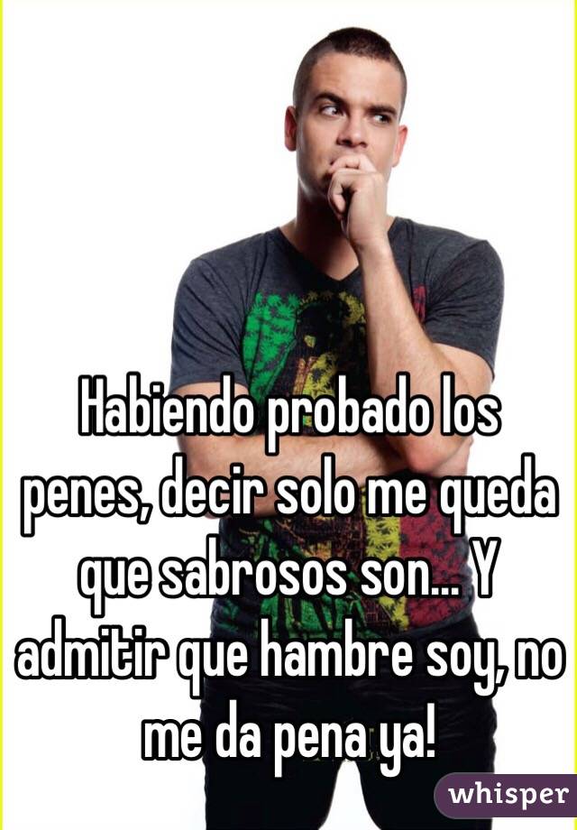 Habiendo probado los penes, decir solo me queda que sabrosos son... Y admitir que hambre soy, no me da pena ya! 